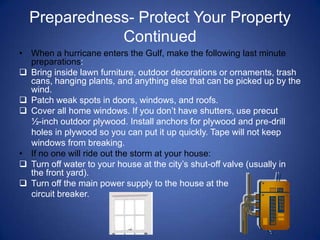 Preparedness- Protect Your Property
             Continued
• When a hurricane enters the Gulf, make the following last minute
  preparations:
 Bring inside lawn furniture, outdoor decorations or ornaments, trash
  cans, hanging plants, and anything else that can be picked up by the
  wind.
 Patch weak spots in doors, windows, and roofs.
 Cover all home windows. If you don’t have shutters, use precut
  ½-inch outdoor plywood. Install anchors for plywood and pre-drill
  holes in plywood so you can put it up quickly. Tape will not keep
  windows from breaking.
• If no one will ride out the storm at your house:
 Turn off water to your house at the city’s shut-off valve (usually in
  the front yard).
 Turn off the main power supply to the house at the
  circuit breaker.
 