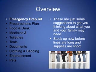 Overview
•   Emergency Prep Kit   • These are just some
•   Preparedness Plan      suggestions to get you
•   Food & Drink           thinking about what you
                           and your family may
•   Medicine &             need.
•   Toiletries           • Stock up now before
•   Tools                  lines are long and
•   Documents              supplies are short
•   Clothing & Bedding
•   Entertainment
•   Pets
 
