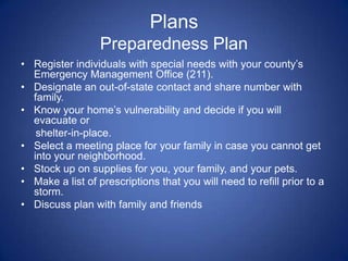 Plans
                  Preparedness Plan
• Register individuals with special needs with your county’s
  Emergency Management Office (211).
• Designate an out-of-state contact and share number with
  family.
• Know your home’s vulnerability and decide if you will
  evacuate or
   shelter-in-place.
• Select a meeting place for your family in case you cannot get
  into your neighborhood.
• Stock up on supplies for you, your family, and your pets.
• Make a list of prescriptions that you will need to refill prior to a
  storm.
• Discuss plan with family and friends
 