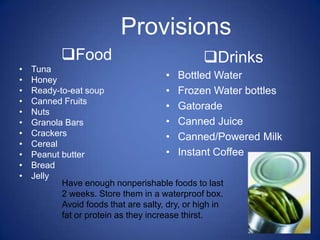 Provisions
          Food                            Drinks
•   Tuna
•   Honey                              • Bottled Water
•   Ready-to-eat soup                  • Frozen Water bottles
•   Canned Fruits
                                       • Gatorade
•   Nuts
•   Granola Bars                       • Canned Juice
•   Crackers                           • Canned/Powered Milk
•   Cereal
•   Peanut butter                      • Instant Coffee
•   Bread
•   Jelly
           Have enough nonperishable foods to last
           2 weeks. Store them in a waterproof box.
           Avoid foods that are salty, dry, or high in
           fat or protein as they increase thirst.
 