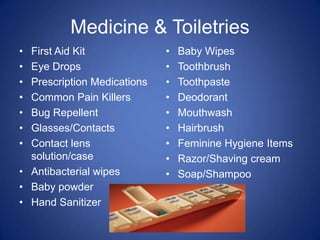 Medicine & Toiletries
• First Aid Kit              •   Baby Wipes
• Eye Drops                  •   Toothbrush
• Prescription Medications   •   Toothpaste
• Common Pain Killers        •   Deodorant
• Bug Repellent              •   Mouthwash
• Glasses/Contacts           •   Hairbrush
• Contact lens               •   Feminine Hygiene Items
  solution/case              •   Razor/Shaving cream
• Antibacterial wipes        •   Soap/Shampoo
• Baby powder
• Hand Sanitizer
 