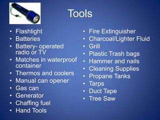 Tools
• Flashlight              •   Fire Extinguisher
• Batteries               •   Charcoal/Lighter Fluid
• Battery- operated       •   Grill
  radio or TV             •   Plastic Trash bags
• Matches in waterproof   •   Hammer and nails
  container               •   Cleaning Supplies
• Thermos and coolers     •   Propane Tanks
• Manual can opener       •   Tarps
• Gas can                 •   Duct Tape
• Generator               •   Tree Saw
• Chaffing fuel
• Hand Tools
 