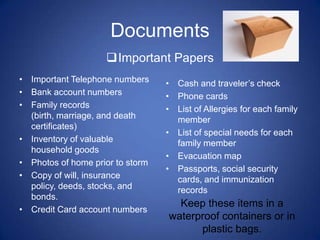 Documents
                    Important Papers
• Important Telephone numbers     • Cash and traveler’s check
• Bank account numbers            • Phone cards
• Family records                  • List of Allergies for each family
  (birth, marriage, and death       member
  certificates)
                                  • List of special needs for each
• Inventory of valuable             family member
  household goods
                                  • Evacuation map
• Photos of home prior to storm
                                  • Passports, social security
• Copy of will, insurance           cards, and immunization
  policy, deeds, stocks, and        records
  bonds.
                                    Keep these items in a
• Credit Card account numbers
                                  waterproof containers or in
                                        plastic bags.
 