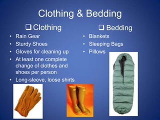 Clothing & Bedding
       Clothing                    Bedding
• Rain Gear                   • Blankets
• Sturdy Shoes                • Sleeping Bags
• Gloves for cleaning up      • Pillows
• At least one complete
  change of clothes and
  shoes per person
• Long-sleeve, loose shirts
 