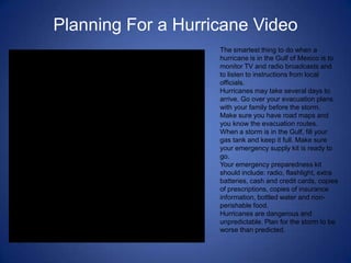 Planning For a Hurricane Video
                    The smartest thing to do when a
                    hurricane is in the Gulf of Mexico is to
                    monitor TV and radio broadcasts and
                    to listen to instructions from local
                    officials.
                    Hurricanes may take several days to
                    arrive. Go over your evacuation plans
                    with your family before the storm.
                    Make sure you have road maps and
                    you know the evacuation routes.
                    When a storm is in the Gulf, fill your
                    gas tank and keep it full. Make sure
                    your emergency supply kit is ready to
                    go.
                    Your emergency preparedness kit
                    should include: radio, flashlight, extra
                    batteries, cash and credit cards, copies
                    of prescriptions, copies of insurance
                    information, bottled water and non-
                    perishable food.
                    Hurricanes are dangerous and
                    unpredictable. Plan for the storm to be
                    worse than predicted.
 