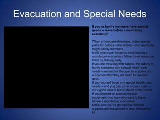 Evacuation and Special Needs
                If you or family members have special
                needs -- leave before a mandatory
                evacuation

                When a hurricane threatens, make special
                plans for babies – the elderly – and medically
                fragile family members.
                It will take much longer to travel during a
                mandatory evacuation. Make travel easier on
                them by leaving early.
                If you are traveling with babies, the elderly or
                family members with special health care
                needs -- remember the special supplies and
                equipment that they will need for several
                days.
                If you yourself have any special health care
                needs – and you can travel on your own --
                it’s a good idea to leave ahead of the crowd.
                If you depend on special medical
                equipment, you may also want to leave
                before a mandatory evacuation.
                Make sure you’ve got special medical
                supplies and equipment in your emergency
                kit.
 