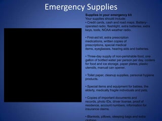 Emergency Supplies
          Supplies in your emergency kit
          Your supplies should include:
          • Credit cards, cash and road maps. Battery-
          operated radio, flashlight, extra batteries, extra
          keys, tools, NOAA weather radio.

          • First-aid kit, extra prescription
          medications, written copies of
          prescriptions, special medical
          items, eyeglasses, hearing aids and batteries.

          • Three-day supply of non-perishable food, one
          gallon of bottled water per person per day, coolers
          for food and ice storage, paper plates, plastic
          utensils, manual can opener.

          • Toilet paper, cleanup supplies, personal hygiene
          products.

          • Special items and equipment for babies, the
          elderly, medically fragile individuals and pets.

          • Copies of important documents and
          records, photo IDs, driver license, proof of
          residence, account numbers, information for
          insurance claims.

          • Blankets, pillows, sleeping bags and extra
 