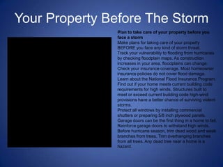 Your Property Before The Storm
               Plan to take care of your property before you
               face a storm
               Make plans for taking care of your property
               BEFORE you face any kind of storm threat.
               Track your vulnerability to flooding from hurricanes
               by checking floodplain maps. As construction
               increases in your area, floodplains can change.
               Check your insurance coverage. Most homeowner
               insurance policies do not cover flood damage.
               Learn about the National Flood Insurance Program.
               Find out if your home meets current building code
               requirements for high winds. Structures built to
               meet or exceed current building code high-wind
               provisions have a better chance of surviving violent
               storms.
               Protect all windows by installing commercial
               shutters or preparing 5/8 inch plywood panels.
               Garage doors can be the first thing in a home to fail.
               Reinforce garage doors to withstand high winds.
               Before hurricane season, trim dead wood and weak
               branches from trees. Trim overhanging branches
               from all trees. Any dead tree near a home is a
               hazard.
 