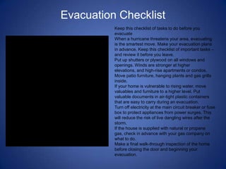 Evacuation Checklist
          Keep this checklist of tasks to do before you
          evacuate
          When a hurricane threatens your area, evacuating
          is the smartest move. Make your evacuation plans
          in advance. Keep this checklist of important tasks –
          and review it before you leave.
          Put up shutters or plywood on all windows and
          openings. Winds are stronger at higher
          elevations, and high-rise apartments or condos.
          Move patio furniture, hanging plants and gas grills
          inside.
          If your home is vulnerable to rising water, move
          valuables and furniture to a higher level. Put
          valuable documents in air-tight plastic containers
          that are easy to carry during an evacuation.
          Turn off electricity at the main circuit breaker or fuse
          box to protect appliances from power surges. This
          will reduce the risk of live dangling wires after the
          storm.
          If the house is supplied with natural or propane
          gas, check in advance with your gas company on
          what to do.
          Make a final walk-through inspection of the home
          before closing the door and beginning your
          evacuation.
 