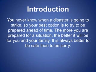 Introduction
You never know when a disaster is going to
   strike, so your best option is to try to be
 prepared ahead of time. The more you are
 prepared for a situation, the better it will be
for you and your family. It is always better to
            be safe than to be sorry.
 