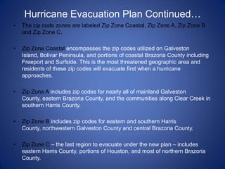 Hurricane Evacuation Plan Continued…
•   The zip code zones are labeled Zip Zone Coastal, Zip Zone A, Zip Zone B
    and Zip Zone C.

•   Zip Zone Coastal encompasses the zip codes utilized on Galveston
    Island, Bolivar Peninsula, and portions of coastal Brazoria County including
    Freeport and Surfside. This is the most threatened geographic area and
    residents of these zip codes will evacuate first when a hurricane
    approaches.

•   Zip Zone A includes zip codes for nearly all of mainland Galveston
    County, eastern Brazoria County, and the communities along Clear Creek in
    southern Harris County.

•   Zip Zone B includes zip codes for eastern and southern Harris
    County, northwestern Galveston County and central Brazoria County.

•   Zip Zone C – the last region to evacuate under the new plan – includes
    eastern Harris County, portions of Houston, and most of northern Brazoria
    County.
 