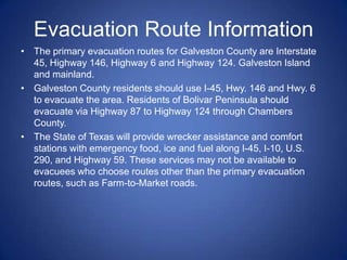 Evacuation Route Information
• The primary evacuation routes for Galveston County are Interstate
  45, Highway 146, Highway 6 and Highway 124. Galveston Island
  and mainland.
• Galveston County residents should use I-45, Hwy. 146 and Hwy. 6
  to evacuate the area. Residents of Bolivar Peninsula should
  evacuate via Highway 87 to Highway 124 through Chambers
  County.
• The State of Texas will provide wrecker assistance and comfort
  stations with emergency food, ice and fuel along I-45, I-10, U.S.
  290, and Highway 59. These services may not be available to
  evacuees who choose routes other than the primary evacuation
  routes, such as Farm-to-Market roads.
 