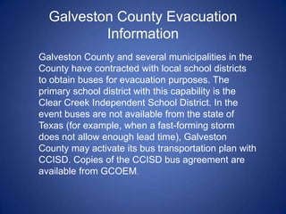 Galveston County Evacuation
          Information
Galveston County and several municipalities in the
County have contracted with local school districts
to obtain buses for evacuation purposes. The
primary school district with this capability is the
Clear Creek Independent School District. In the
event buses are not available from the state of
Texas (for example, when a fast-forming storm
does not allow enough lead time), Galveston
County may activate its bus transportation plan with
CCISD. Copies of the CCISD bus agreement are
available from GCOEM.
 