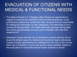 EVACUATION OF CITIZENS WITH
 MEDICAL & FUNCTIONAL NEEDS
• The State of Texas 2-1-1 Registry offers Texans an opportunity to
  register in advance for medical/functional-needs assistance. Local
  jurisdictions receive this confidential data via email and are responsible
  for adding this information to their databases. The data base is not a
  promise of transportation. The State data-entry process will typically
  shut down approximately 24 hours prior to landfall, with calls then
  routed to 911.

• Galveston County and the City of Galveston contract with the City of
  Austin for shelter space for medical and functional needs individuals.
  Copies of these agreements are available from the City or the County.
  Each city in Galveston County has specific responsibilities related to
  the evacuation of medical/functional needs residents to Austin.
 
