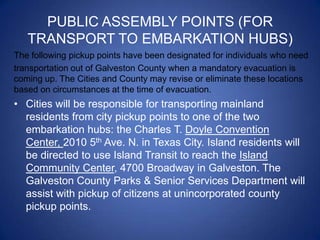 PUBLIC ASSEMBLY POINTS (FOR
   TRANSPORT TO EMBARKATION HUBS)
The following pickup points have been designated for individuals who need
transportation out of Galveston County when a mandatory evacuation is
coming up. The Cities and County may revise or eliminate these locations
based on circumstances at the time of evacuation.
• Cities will be responsible for transporting mainland
  residents from city pickup points to one of the two
  embarkation hubs: the Charles T. Doyle Convention
  Center, 2010 5th Ave. N. in Texas City. Island residents will
  be directed to use Island Transit to reach the Island
  Community Center, 4700 Broadway in Galveston. The
  Galveston County Parks & Senior Services Department will
  assist with pickup of citizens at unincorporated county
  pickup points.
 