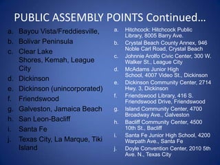 PUBLIC ASSEMBLY POINTS Continued…
a. Bayou Vista/Freddiesville,    a.   Hitchcock: Hitchcock Public
                                      Library, 8005 Barry Ave.
b. Bolivar Peninsula             b.   Crystal Beach County Annex, 946
                                      Noble Carl Road, Crystal Beach
c. Clear Lake
                                 c.   Johnnie Arolfo Civic Center, 300 W.
   Shores, Kemah, League              Walker St., League City
   City                          d.   McAdams Junior High
                                      School, 4007 Video St., Dickinson
d. Dickinson                     e.   Dickinson Community Center, 2714
e. Dickinson (unincorporated)         Hwy. 3, Dickinson
                                 f.   Friendswood Library, 416 S.
f. Friendswood                        Friendswood Drive, Friendswood
g. Galveston, Jamaica Beach      g.   Island Community Center, 4700
                                      Broadway Ave., Galveston
h. San Leon-Bacliff              h.   Bacliff Community Center, 4500
i. Santa Fe                           10th St., Bacliff
                                 i.   Santa Fe Junior High School, 4200
j. Texas City, La Marque, Tiki        Warpath Ave., Santa Fe
   Island                        j.   Doyle Convention Center, 2010 5th
                                      Ave. N., Texas City
 