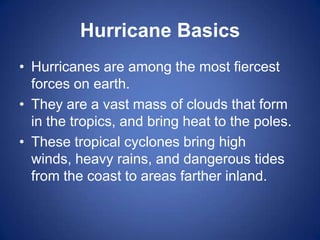 Hurricane Basics
• Hurricanes are among the most fiercest
  forces on earth.
• They are a vast mass of clouds that form
  in the tropics, and bring heat to the poles.
• These tropical cyclones bring high
  winds, heavy rains, and dangerous tides
  from the coast to areas farther inland.
 