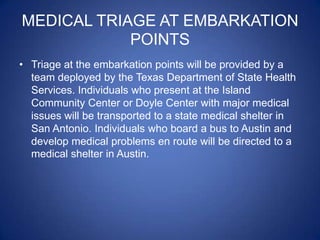 MEDICAL TRIAGE AT EMBARKATION
            POINTS
• Triage at the embarkation points will be provided by a
  team deployed by the Texas Department of State Health
  Services. Individuals who present at the Island
  Community Center or Doyle Center with major medical
  issues will be transported to a state medical shelter in
  San Antonio. Individuals who board a bus to Austin and
  develop medical problems en route will be directed to a
  medical shelter in Austin.
 