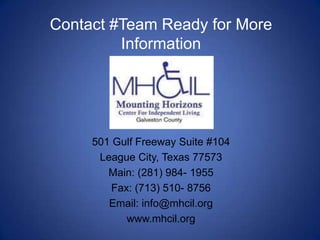 Contact #Team Ready for More
         Information




     501 Gulf Freeway Suite #104
      League City, Texas 77573
        Main: (281) 984- 1955
        Fax: (713) 510- 8756
        Email: info@mhcil.org
           www.mhcil.org
 