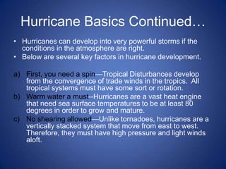 Hurricane Basics Continued…
• Hurricanes can develop into very powerful storms if the
  conditions in the atmosphere are right.
• Below are several key factors in hurricane development.

a) First, you need a spin—Tropical Disturbances develop
   from the convergence of trade winds in the tropics. All
   tropical systems must have some sort or rotation.
b) Warm water a must--Hurricanes are a vast heat engine
   that need sea surface temperatures to be at least 80
   degrees in order to grow and mature.
c) No shearing allowed—Unlike tornadoes, hurricanes are a
   vertically stacked system that move from east to west.
   Therefore, they must have high pressure and light winds
   aloft.
 
