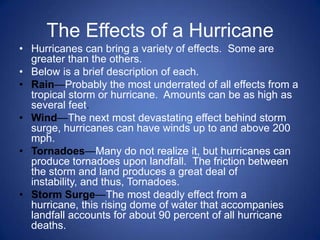 The Effects of a Hurricane
• Hurricanes can bring a variety of effects. Some are
  greater than the others.
• Below is a brief description of each.
• Rain—Probably the most underrated of all effects from a
  tropical storm or hurricane. Amounts can be as high as
  several feet.
• Wind—The next most devastating effect behind storm
  surge, hurricanes can have winds up to and above 200
  mph.
• Tornadoes—Many do not realize it, but hurricanes can
  produce tornadoes upon landfall. The friction between
  the storm and land produces a great deal of
  instability, and thus, Tornadoes.
• Storm Surge—The most deadly effect from a
  hurricane, this rising dome of water that accompanies
  landfall accounts for about 90 percent of all hurricane
  deaths.
 