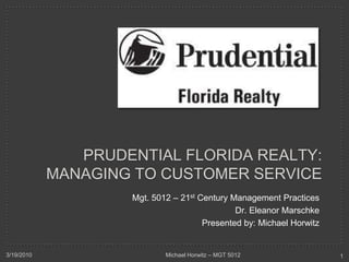 Prudential Florida realty:Managing to Customer Service Mgt. 5012 – 21st Century Management Practices Dr. Eleanor Marschke Presented by: Michael Horwitz 3/19/2010 1 Michael Horwitz – MGT 5012 
