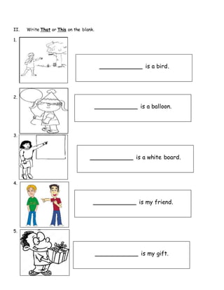 II. Write That or This on the blank.
1.
2.
3.
4.
5.
____________ is a bird.
____________ is a balloon.
____________ is a white board.
____________ is my friend.
____________ is my gift.
 