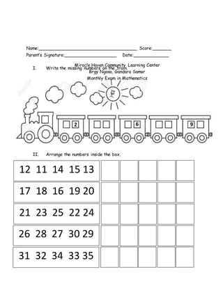 Name:____________________________________ Score:_______
Parent’s Signature:___________________ Date:_____________
I. Write the missing numbers on the train.
II. Arrange the numbers inside the box.
2 6 9
12 11 14 15 13
17 18 16 19 20
21 23 25 22 24
26 28 27 30 29
31 32 34 33 35
Miracle Haven Community Learning Center
Brgy Ngoso, Gandara Samar
Monthly Exam in Mathematics
 