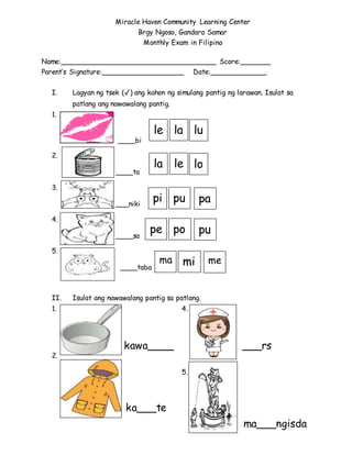 Name:____________________________________ Score:_______
Parent’s Signature:___________________ Date:_____________
I. Lagyan ng tsek (✓) ang kahon ng simulang pantig ng larawan. Isulat sa
patlang ang nawawalang pantig.
1.
____bi
2.
____ta
3.
___niki
4.
____sa
5.
____taba
II. Isulat ang nawawalang pantig sa patlang.
1. 4.
2.
5.
Miracle Haven Community Learning Center
Brgy Ngoso, Gandara Samar
Monthly Exam in Filipino
le la lu
la le lo
pi pu pa
pe po pu
ma mi me
kawa____
ka___te
___rs
ma___ngisda
 