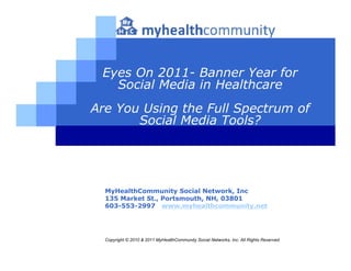 Eyes On 2011- Banner Year for
   Social Media in Healthcare
Are You Using the Full Spectrum of
       Social Media Tools?




  MyHealthCommunity Social Network, Inc
  135 Market St., Portsmouth, NH, 03801
  603-553-2997 www.myhealthcommunity.net




  Copyright © 2010 & 2011 MyHealthCommunity Social Networks, Inc. All Rights Reserved
 