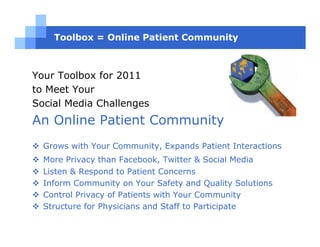 Toolbox = Online Patient Community



Your Toolbox for 2011
to Meet Your
Social Media Challenges
An Online Patient Community
  Grows with Your Community, Expands Patient Interactions
  More Privacy than Facebook, Twitter & Social Media
  Listen & Respond to Patient Concerns
  Inform Community on Your Safety and Quality Solutions
  Control Privacy of Patients with Your Community
  Structure for Physicians and Staff to Participate
 