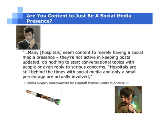 Are You Content to Just Be A Social Media
 Presence?




“…Many [hospitals] seem content to merely having a social
media presence – they’re not active in keeping posts
updated, do nothing to start conversational topics with
people or even reply to serious concerns. “Hospitals are
still behind the times with social media and only a small
percentage are actually involved,”
~ Alisha Kuyper, spokeswoman for Flagstaff Medical Center in Arizona.   [3]
 