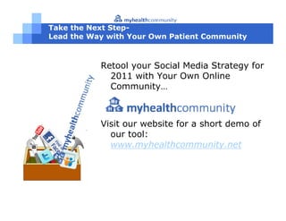 Take the Next Step-
Lead the Way with Your Own Patient Community



           Retool your Social Media Strategy for
             2011 with Your Own Online
             Community…



           Visit our website for a short demo of
             our tool:
             www.myhealthcommunity.net
 