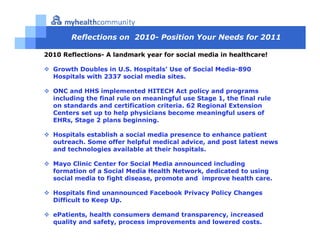 Reflections on 2010- Position Your Needs for 2011

2010 Reflections- A landmark year for social media in healthcare!

  Growth Doubles in U.S. Hospitals’ Use of Social Media-890
  Hospitals with 2337 social media sites.

  ONC and HHS implemented HITECH Act policy and programs
  including the final rule on meaningful use Stage 1, the final rule
  on standards and certification criteria. 62 Regional Extension
  Centers set up to help physicians become meaningful users of
  EHRs, Stage 2 plans beginning.

  Hospitals establish a social media presence to enhance patient
  outreach. Some offer helpful medical advice, and post latest news
  and technologies available at their hospitals.

  Mayo Clinic Center for Social Media announced including
  formation of a Social Media Health Network, dedicated to using
  social media to fight disease, promote and improve health care.

  Hospitals find unannounced Facebook Privacy Policy Changes
  Difficult to Keep Up.

  ePatients, health consumers demand transparency, increased
  quality and safety, process improvements and lowered costs.
 