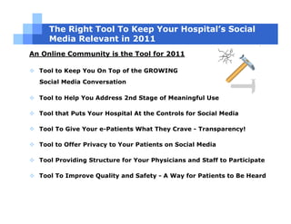 The Right Tool To Keep Your Hospital’s Social
     Media Relevant in 2011
An Online Community is the Tool for 2011

  Tool to Keep You On Top of the GROWING
  Social Media Conversation

  Tool to Help You Address 2nd Stage of Meaningful Use

  Tool that Puts Your Hospital At the Controls for Social Media

  Tool To Give Your e-Patients What They Crave - Transparency!

  Tool to Offer Privacy to Your Patients on Social Media

  Tool Providing Structure for Your Physicians and Staff to Participate

  Tool To Improve Quality and Safety - A Way for Patients to Be Heard
 