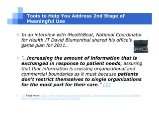 Tools to Help You Address 2nd Stage of
    Meaningful Use


In an interview with iHealthBeat, National Coordinator
for Health IT David Blumenthal shared his office's
game plan for 2011…

“…increasing the amount of information that is
exchanged in response to patient needs, assuring
that that information is crossing organizational and
commercial boundaries as it must because patients
don't restrict themselves to single organizations
for the most part for their care.” [1]

[1] Read more: http://www.ihealthbeat.org/features/2011/blumenthal-looks-back-at-2010-offers-
peek-into-plans-for-2011.aspx#ixzz1AHkHm9UL
 