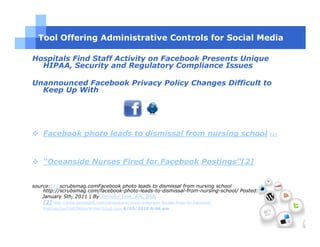 Tool Offering Administrative Controls for Social Media

Hospitals Find Staff Activity on Facebook Presents Unique
  HIPAA, Security and Regulatory Compliance Issues

Unannounced Facebook Privacy Policy Changes Difficult to
  Keep Up With




    Facebook photo leads to dismissal from nursing school                                 [1]




    “Oceanside Nurses Fired for Facebook Postings”[2]


source:[1] scrubsmag.comFacebook photo leads to dismissal from nursing school
    http://scrubsmag.com/facebook-photo-leads-to-dismissal-from-nursing-school/ Posted:
    January 5th, 2011 | By Jennifer Fink, RN, BSN
    [2] http://www.sandiego6.com/mostpopular/story/Oceanside-Nurses-Fired-for-Facebook-
    Postings/2grZXIQTR0my9tYMH73ZqQ.cspx 6/10/2010 6:46 am
 