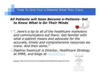 Tools To Give Your e-Patients What They Crave


All Patients will Soon Become e-Patients- Get
  to Know What is On Their Minds

 “…here’s a tip to all of the healthcare marketers
 and communicators out there: Get familiar with
 what e-patient means and advocate for the
 accurate, timely and comprehensive resources we
 crave. And then some.”
 Daphne Swancutt is Director, Healthcare Strategy
 at IMRE, and blogs at HealthIntel.

 source: http://www.kevinmd.com/blog/2010/09/patients-epatients.html
 