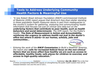Tools to Address Underlying Community
         Health Factors & Meaningful Use
    “A new Robert Wood Johnson Foundation (RWJF)-commissioned Institute
    of Medicine (IOM) report argues that America’s less-than-stellar standing
    in these population health measures stems in part from inadequacies in
    the country’s system for gathering, analyzing and communicating health
    information that focuses not just on clinical care data but on the
    underlying factors that contribute to poor health, such as health
    behaviors and social determinants. The IOM report, For the Public’s
    Health: The Role of Measurement in Action and Accountability,
    reinforces the urgency to address health not just in the doctor’s
    office but where it starts—in our homes, schools, jobs and
    communities…


    Echoing the work of the RWJF Commission to Build a Healthier America,
    the report also calls for increased federal focus on the non-clinical
    factors that we know affect how healthy we are such as access to
    affordable, healthy foods; safe places for children to exercise; and
    access to high-quality education.”

Source: For the Public’s Health Publisher: Institute of Medicine Published: Dec 09, 2010 This is the first
    of three corresponding RWJF/IOM reports on strengthening the public health system that will be
    released between now and the end of 2011.
 