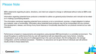 Please Note
IBM’s statements regarding its plans, directions, and intent are subject to change or withdrawal without notice at IBM’s sole
discretion.
Information regarding potential future products is intended to outline our general product direction and it should not be relied
on in making a purchasing decision.
The information mentioned regarding potential future products is not a commitment, promise, or legal obligation to deliver
any material, code or functionality. Information about potential future products may not be incorporated into any contract.
The development, release, and timing of any future features or functionality described for our products remains at our sole
discretion

Performance is based on measurements and projections using standard IBM benchmarks in a controlled environment. The
actual throughput or performance that any user will experience will vary depending upon many factors, including
considerations such as the amount of multiprogramming in the user’s job stream, the I/O configuration, the storage
configuration, and the workload processed. Therefore, no assurance can be given that an individual user will achieve
results similar to those stated here.

4

 