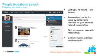 People typeahead search
Find who you need – now!









33

Just type, no waiting – fast
look-up
Personalized results find
users by partial name
matches via your extended
network relationships
Find your contact even with
misspellings
Combine names with tags
to refine results

Designs Subject to Change Without Notice

 