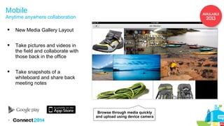 Mobile

Anytime anywhere collaboration


New Media Gallery Layout



Take pictures and videos in
the field and collaborate with
those back in the office



Take snapshots of a
whiteboard and share back
meeting notes

Browse through media quickly
and upload using device camera
9

 