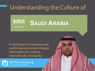 MOTAZ HAJAJ &
Charis Intercultural Training
SAUDI ARABIA
Understanding the Culture of
A workshop incorporating real
world experiences and integral
information for working
interculturally, hosted by:
 