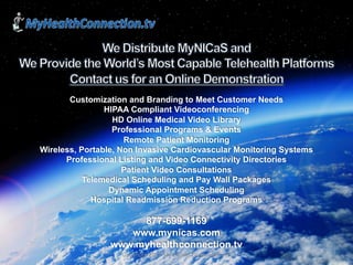 MyHealthConnection
1Copyright 2017 My Health Connection, Inc.
Customization and Branding to Meet Customer Needs
HIPAA Compliant Videoconferencing
HD Online Medical Video Library
Professional Programs & Events
Remote Patient Monitoring
Wireless, Portable, Non Invasive Cardiovascular Monitoring Systems
Professional Listing and Video Connectivity Directories
Patient Video Consultations
Telemedical Scheduling and Pay Wall Packages
Dynamic Appointment Scheduling
Hospital Readmission Reduction Programs
877-699-1169
www.mynicas.com
www.myhealthconnection.tv
 