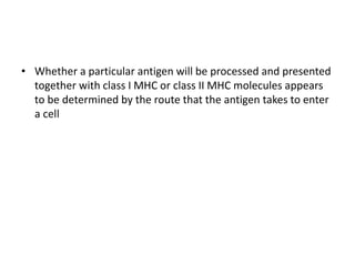• Whether a particular antigen will be processed and presented
together with class I MHC or class II MHC molecules appears
to be determined by the route that the antigen takes to enter
a cell
 