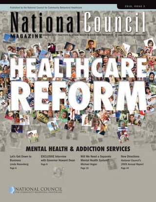 2010, ISSUE 2
Published by the National Council for Community Behavioral Healthcare




                               SHarING BESt PraCtICES IN MENtaL HEaLtH & aDDICtIoNS trEatMENt   www.theNationalCouncil.org




               Mental HealtH & addiction ServiceS
Let’s Get Down to            EXCLUSIVE Interview                   Will We Need a Separate        New Directions
Business                     with Governor Howard Dean             Mental Health System?          National Council’s
Linda Rosenberg              Page 8                                Michael Hogan                  2009 Annual Report
Page 6                                                             Page 10                        Page 44
 