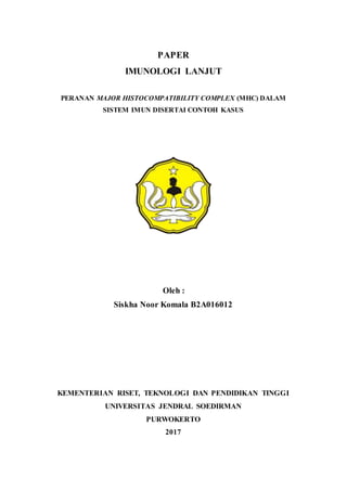 PAPER
IMUNOLOGI LANJUT
PERANAN MAJOR HISTOCOMPATIBILITY COMPLEX (MHC) DALAM
SISTEM IMUN DISERTAI CONTOH KASUS
Oleh :
Siskha Noor Komala B2A016012
KEMENTERIAN RISET, TEKNOLOGI DAN PENDIDIKAN TINGGI
UNIVERSITAS JENDRAL SOEDIRMAN
PURWOKERTO
2017
 