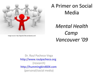 A Primer on Social Media Mental Health Camp  Vancouver ’09 Dr. Raul Pacheco-Vega http://www.raulpacheco.org   (research) http://hummingbird604.com   (personal/social media) Image source: http://digiredo.files.wordpress.com/ 