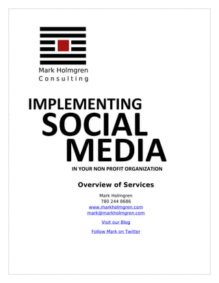 Mark Holmgren
 Consulting



IMPLEMENTING
 SOCIAL
  MEDIA  IN YOUR NON PROFIT ORGANIZATION

           Overview of Services
                  Mark Holmgren
                   780 244 8686
              www.markholmgren.com
              mark@markholmgren.com

                     Visit our Blog

                 Follow Mark on Twitter
 