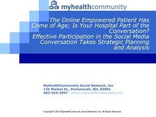 The Online Empowered Patient Has Come of Age; Is Your Hospital Part of the Conversation? Effective Participation in the Social Media Conversation Takes Strategic Planning and Analysis MyHealthCommunity Social Network, Inc 135 Market St., Portsmouth, NH,  03801   603-553-2997   www.myhealthcommunity.net Copyright © 2010 MyHealthCommunity Social Networks, Inc. All Rights Reserved   